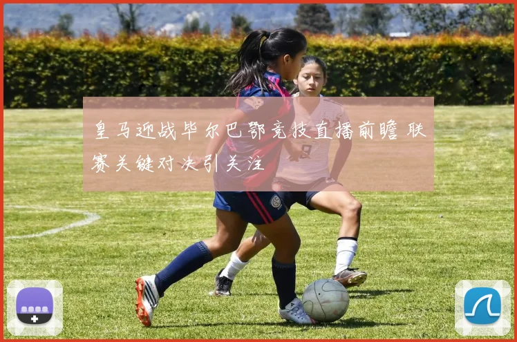 皇马迎战毕尔巴鄂竞技直播前瞻 联赛关键对决引关注