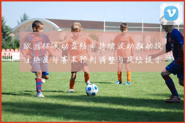 欧洲杯滚动盘赔率持续波动推动投注热度与赛果预判调整与风险提示