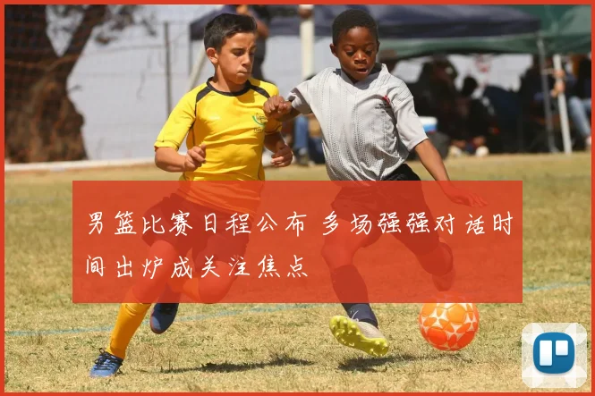 男篮比赛日程公布 多场强强对话时间出炉成关注焦点