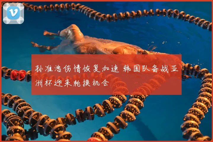 孙准浩伤情恢复加速 韩国队备战亚洲杯迎来轮换机会