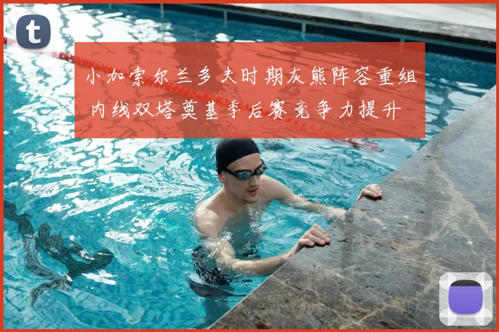 小加索尔兰多夫时期灰熊阵容重组 内线双塔奠基季后赛竞争力提升