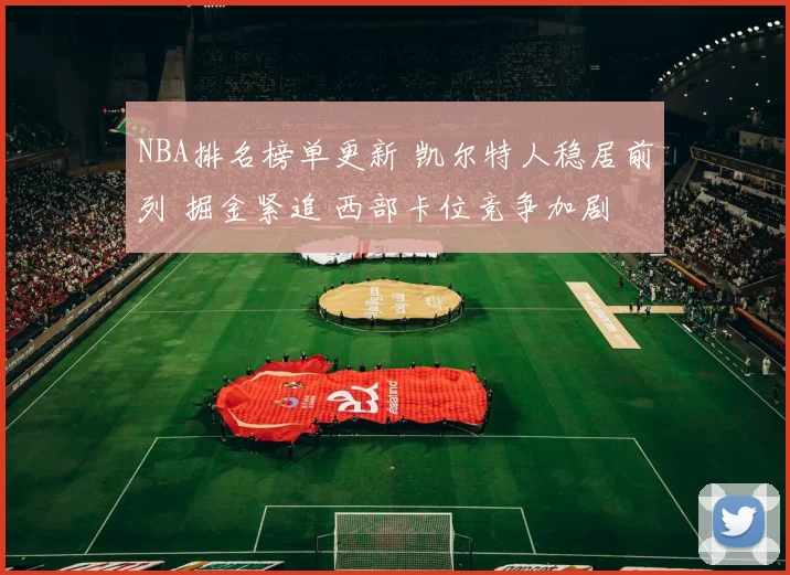 NBA排名榜单更新 凯尔特人稳居前列 掘金紧追 西部卡位竞争加剧