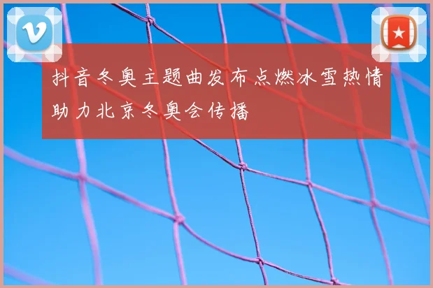 抖音冬奥主题曲发布点燃冰雪热情助力北京冬奥会传播