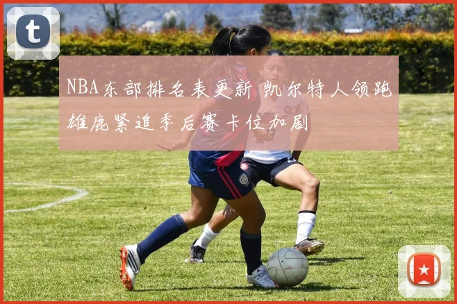 NBA东部排名表更新 凯尔特人领跑雄鹿紧追季后赛卡位加剧