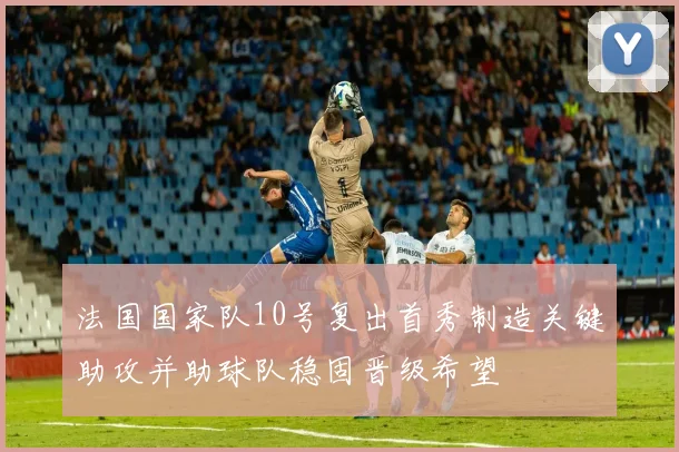 法国国家队10号复出首秀制造关键助攻并助球队稳固晋级希望