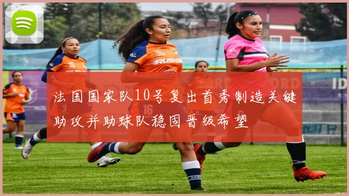 法国国家队10号复出首秀制造关键助攻并助球队稳固晋级希望