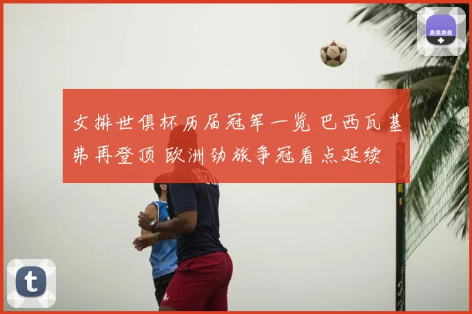 女排世俱杯历届冠军一览 巴西瓦基弗再登顶 欧洲劲旅争冠看点延续