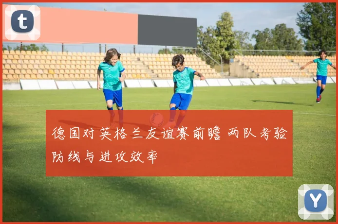 德国对英格兰友谊赛前瞻 两队考验防线与进攻效率