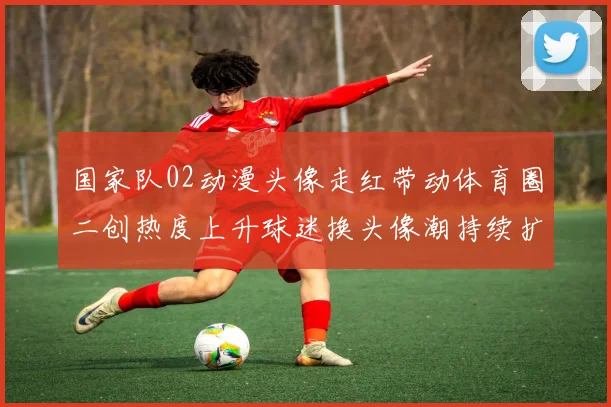 国家队02动漫头像走红带动体育圈二创热度上升球迷换头像潮持续扩散
