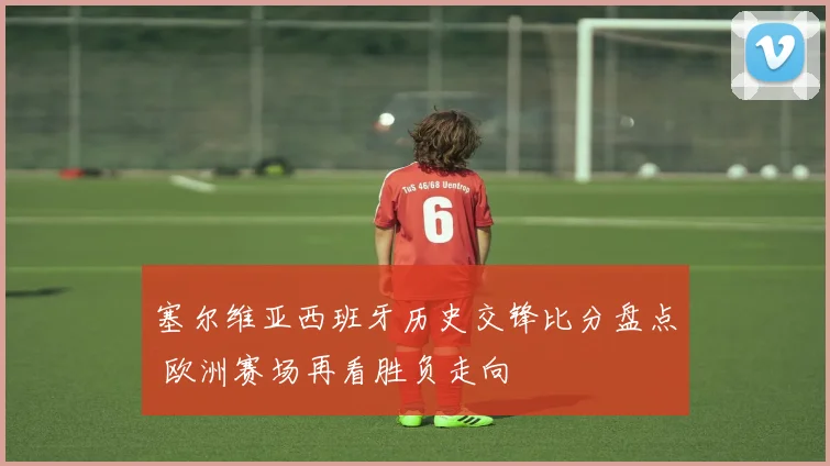 塞尔维亚西班牙历史交锋比分盘点 欧洲赛场再看胜负走向