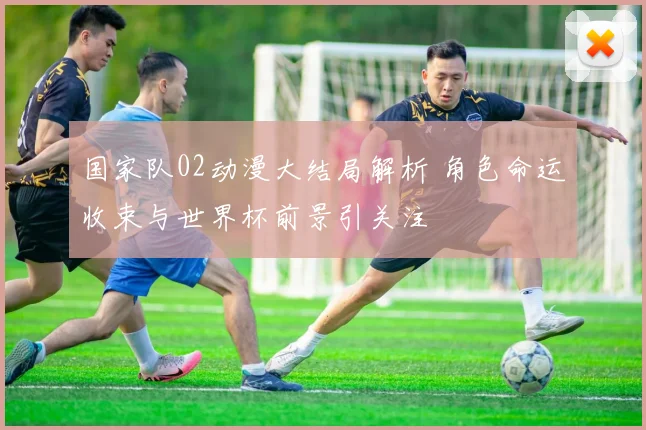 国家队02动漫大结局解析 角色命运收束与世界杯前景引关注