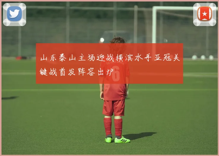 山东泰山主场迎战横滨水手亚冠关键战首发阵容出炉
