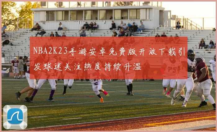 NBA2K23手游安卓免费版开放下载引发球迷关注热度持续升温
