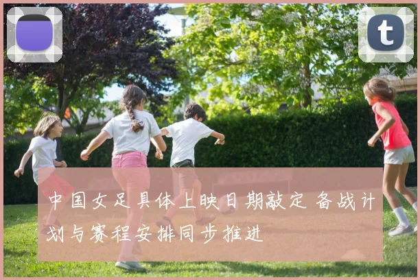 中国女足具体上映日期敲定 备战计划与赛程安排同步推进
