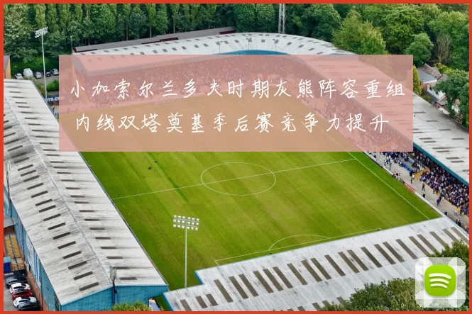 小加索尔兰多夫时期灰熊阵容重组 内线双塔奠基季后赛竞争力提升