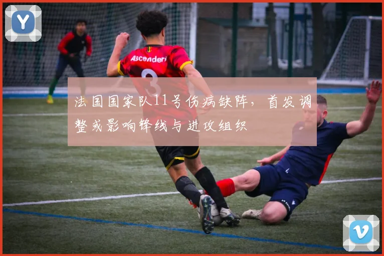 法国国家队11号伤病缺阵，首发调整或影响锋线与进攻组织