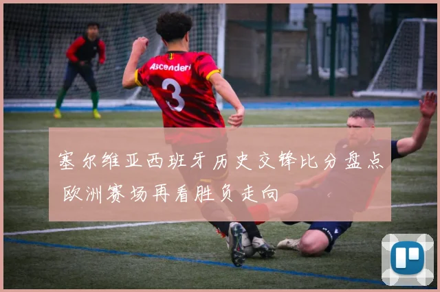 塞尔维亚西班牙历史交锋比分盘点 欧洲赛场再看胜负走向