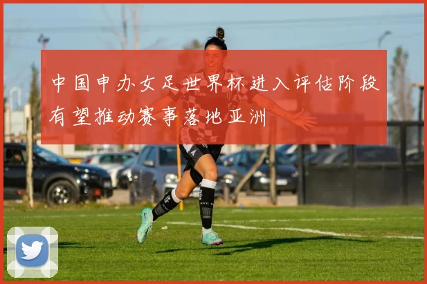 中国申办女足世界杯进入评估阶段有望推动赛事落地亚洲