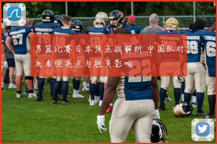 男篮比赛日本焦点战解析 中国队对决表现亮点与胜负影响