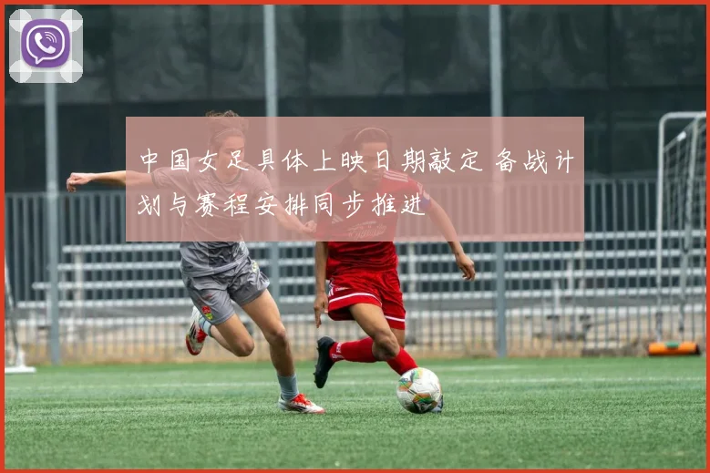 中国女足具体上映日期敲定 备战计划与赛程安排同步推进
