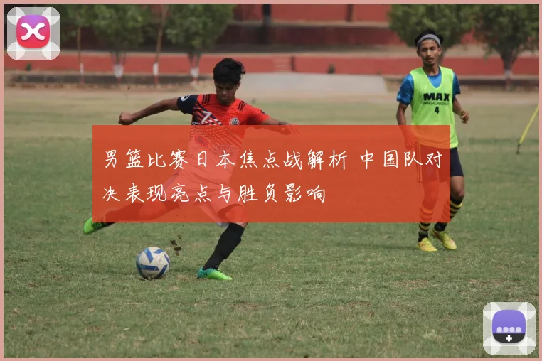 男篮比赛日本焦点战解析 中国队对决表现亮点与胜负影响