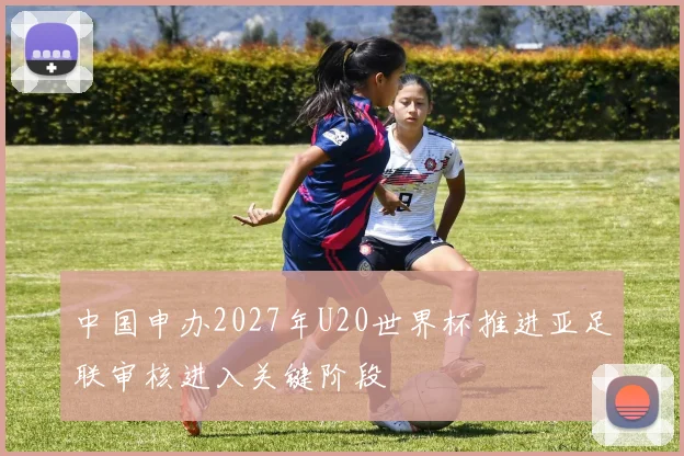 中国申办2027年U20世界杯推进亚足联审核进入关键阶段