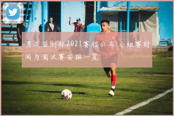 男足亚洲杯2021赛程公布 小组赛时间与淘汰赛安排一览
