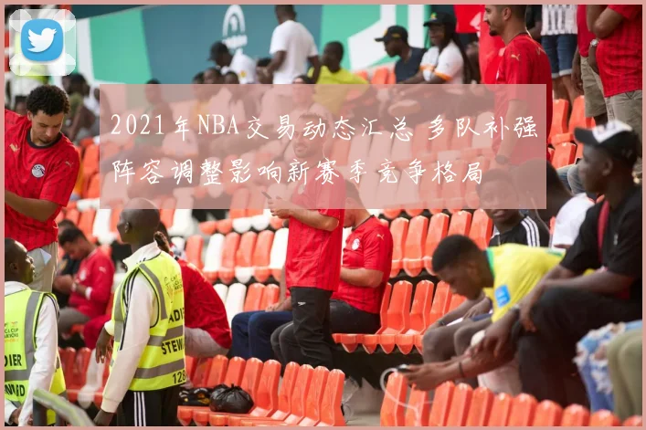 2021年NBA交易动态汇总 多队补强阵容调整影响新赛季竞争格局