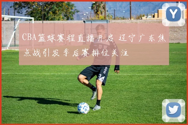CBA篮球赛程直播开启 辽宁广东焦点战引发季后赛排位关注