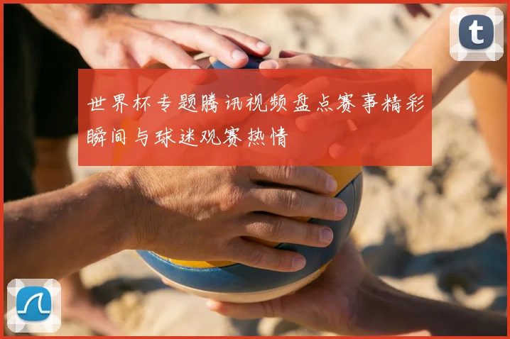 世界杯专题腾讯视频盘点赛事精彩瞬间与球迷观赛热情