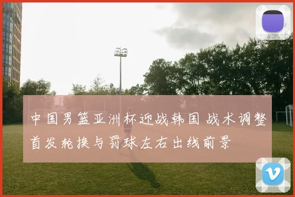 中国男篮亚洲杯迎战韩国 战术调整首发轮换与罚球左右出线前景