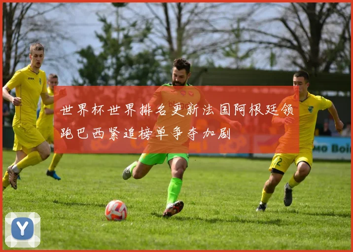 世界杯世界排名更新法国阿根廷领跑巴西紧追榜单争夺加剧