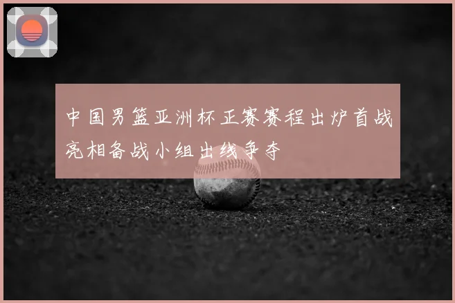 中国男篮亚洲杯正赛赛程出炉首战亮相备战小组出线争夺