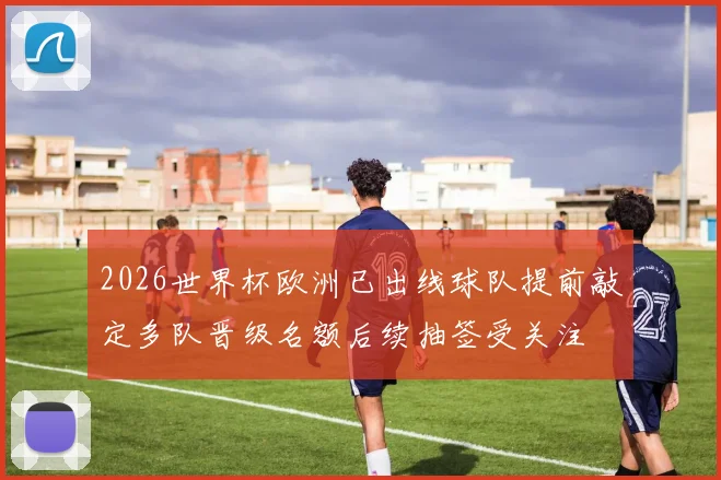 2026世界杯欧洲已出线球队提前敲定多队晋级名额后续抽签受关注