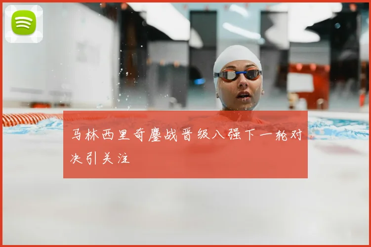 马林西里奇鏖战晋级八强下一轮对决引关注