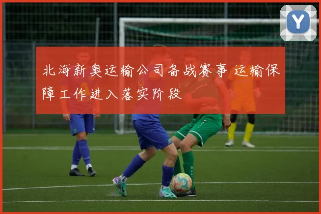 北海新奥运输公司备战赛事 运输保障工作进入落实阶段