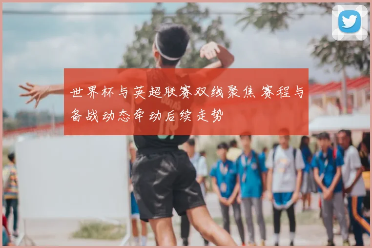 世界杯与英超联赛双线聚焦 赛程与备战动态牵动后续走势