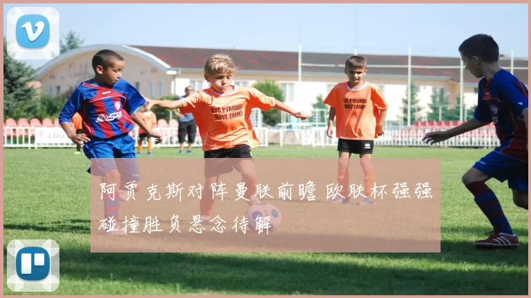 阿贾克斯对阵曼联前瞻 欧联杯强强碰撞胜负悬念待解
