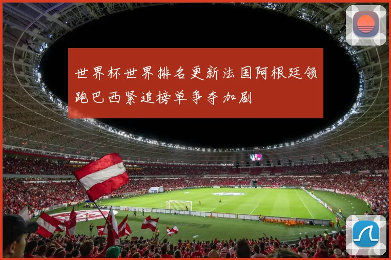 世界杯世界排名更新法国阿根廷领跑巴西紧追榜单争夺加剧
