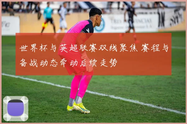 世界杯与英超联赛双线聚焦 赛程与备战动态牵动后续走势