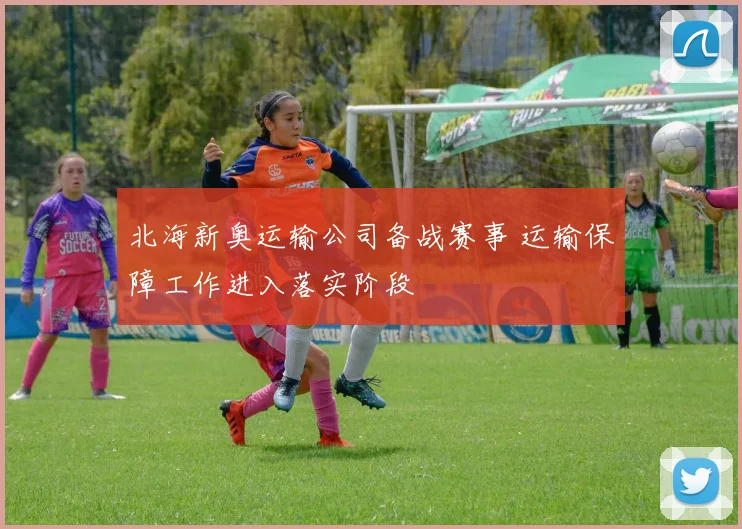 北海新奥运输公司备战赛事 运输保障工作进入落实阶段
