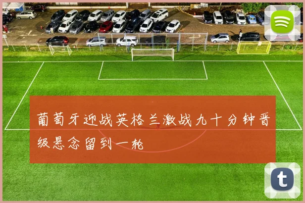 葡萄牙迎战英格兰激战九十分钟晋级悬念留到一轮