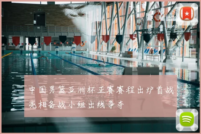 中国男篮亚洲杯正赛赛程出炉首战亮相备战小组出线争夺