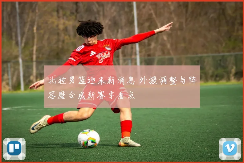 北控男篮迎来新消息 外援调整与阵容磨合成新赛季看点
