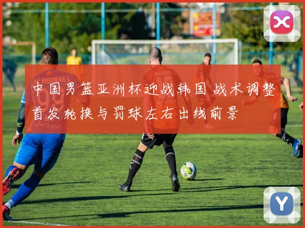 中国男篮亚洲杯迎战韩国 战术调整首发轮换与罚球左右出线前景