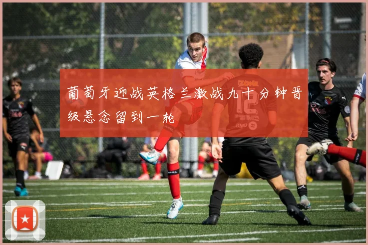 葡萄牙迎战英格兰激战九十分钟晋级悬念留到一轮