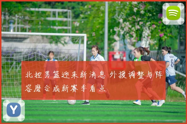 北控男篮迎来新消息 外援调整与阵容磨合成新赛季看点