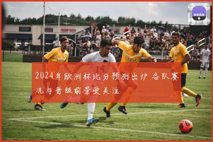 2024年欧洲杯比分预测出炉 各队赛况与晋级前景受关注