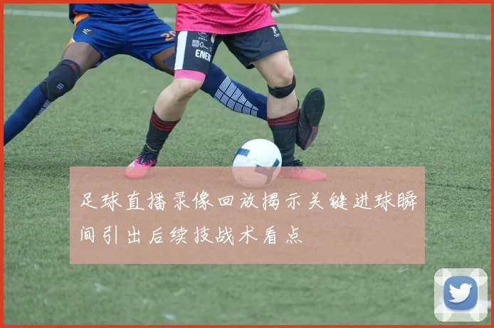 足球直播录像回放揭示关键进球瞬间引出后续技战术看点