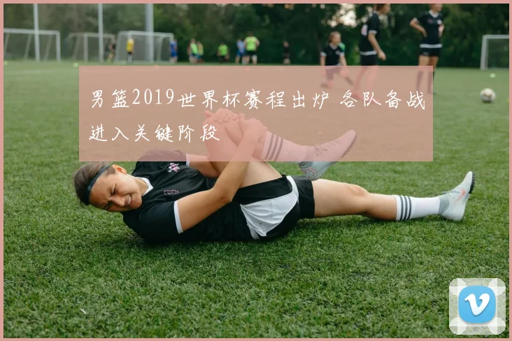男篮2019世界杯赛程出炉 各队备战进入关键阶段